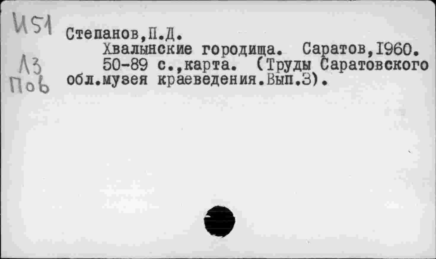 ﻿’ J ' Степанов,П.Д.
Хвалынские городища. Саратов,I960.
Д5 50-89 с.,карта. (Труды Саратовского обл.музея краеведения.Вып.З).